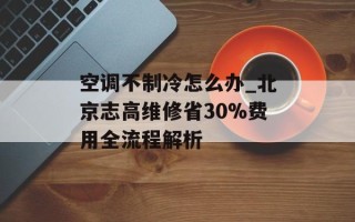 空调不制冷怎么办_北京志高维修省30%费用全流程解析