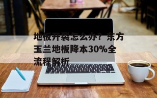 地板开裂怎么办？东方玉兰地板降本30%全流程解析