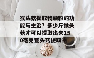 猴头菇提取物颗粒的功能与主治？多少斤猴头菇才可以提取出来150毫克猴头菇提取物
