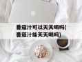 番茄汁可以天天喝吗(番茄汁能天天喝吗)
