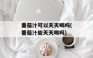 番茄汁可以天天喝吗(番茄汁能天天喝吗)
