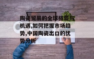 陶瓷贸易的全球格局与机遇,如何把握市场趋势,中国陶瓷出口的优势分析