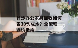 长沙办公家具回收如何省30%成本？全流程避坑指南