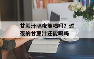 甘蔗汁隔夜能喝吗？过夜的甘蔗汁还能喝吗