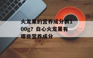 火龙果的营养成分表100g？白心火龙果有哪些营养成分
