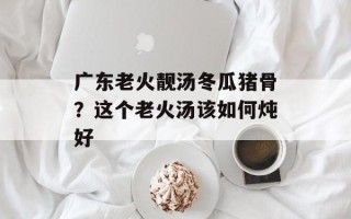 广东老火靓汤冬瓜猪骨？这个老火汤该如何炖好