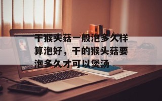 干猴头菇一般泡多久样算泡好，干的猴头菇要泡多久才可以煲汤