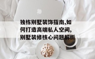 独栋别墅装饰指南,如何打造高端私人空间,别墅装修核心问题解析