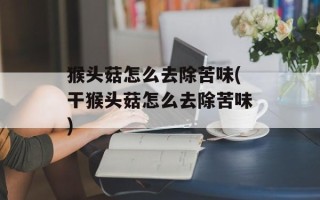 猴头菇怎么去除苦味(干猴头菇怎么去除苦味)