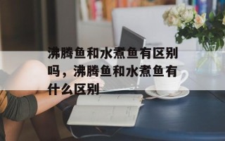 沸腾鱼和水煮鱼有区别吗，沸腾鱼和水煮鱼有什么区别