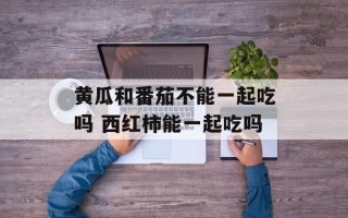 黄瓜和番茄不能一起吃吗 西红柿能一起吃吗