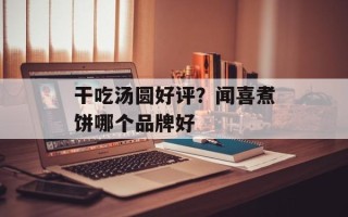 干吃汤圆好评？闻喜煮饼哪个品牌好