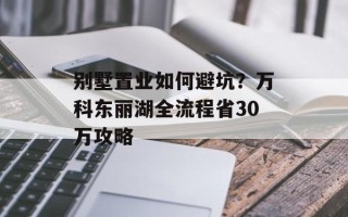 别墅置业如何避坑？万科东丽湖全流程省30万攻略
