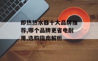 即热热水器十大品牌推荐,哪个品牌更省电耐用,选购指南解析