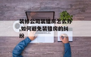 装修公司装错房怎么办,如何避免装错房的纠纷