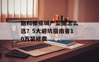 融科橄榄城户型图怎么选？5大避坑指南省10万装修费