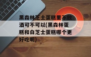 黑森林芝士蛋糕里不放酒可不可以(黑森林蛋糕和白芝士蛋糕哪个更好吃呢)