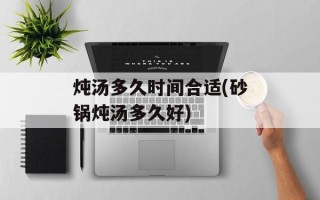 炖汤多久时间合适(砂锅炖汤多久好)