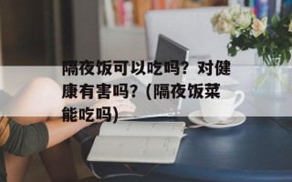 隔夜饭可以吃吗？对健康有害吗？(隔夜饭菜能吃吗)