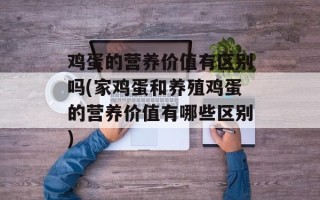 鸡蛋的营养价值有区别吗(家鸡蛋和养殖鸡蛋的营养价值有哪些区别)
