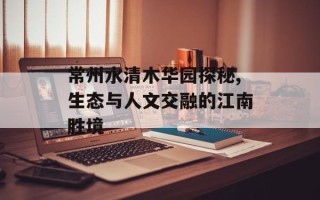 常州水清木华园探秘,生态与人文交融的江南胜境