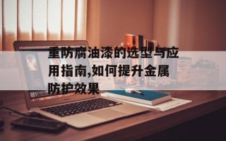 重防腐油漆的选型与应用指南,如何提升金属防护效果