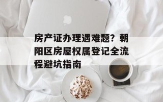 房产证办理遇难题？朝阳区房屋权属登记全流程避坑指南