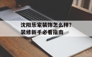 沈阳乐家装饰怎么样？装修新手必看指南