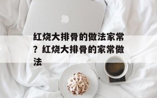 红烧大排骨的做法家常？红烧大排骨的家常做法