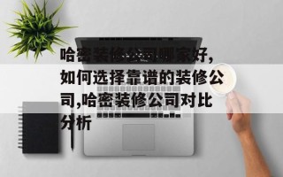 哈密装修公司哪家好,如何选择靠谱的装修公司,哈密装修公司对比分析