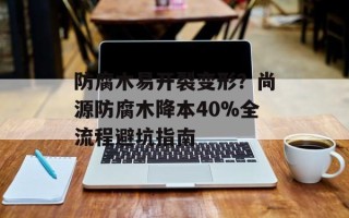 防腐木易开裂变形？尚源防腐木降本40%全流程避坑指南