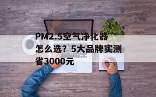 PM2.5空气净化器怎么选？5大品牌实测省3000元