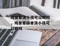 鸡骨草汤小孩可以喝吗，鸡骨草排骨汤小孩可以喝吗