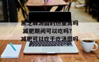 黑芝麻汤圆的热量高吗 减肥期间可以吃吗？减肥可以吃干吃汤圆吗