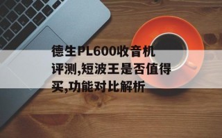 德生PL600收音机评测,短波王是否值得买,功能对比解析