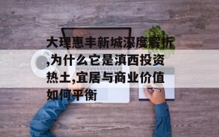 大理惠丰新城深度解析,为什么它是滇西投资热土,宜居与商业价值如何平衡