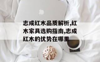 志成红木品质解析,红木家具选购指南,志成红木的优势在哪里