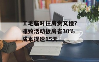工地临时住房贵又慢？雅致活动板房省30%成本提速15天