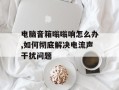 电脑音箱嗡嗡响怎么办,如何彻底解决电流声干扰问题