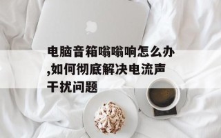 电脑音箱嗡嗡响怎么办,如何彻底解决电流声干扰问题