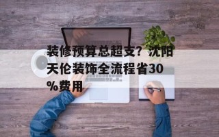 装修预算总超支？沈阳天伦装饰全流程省30%费用