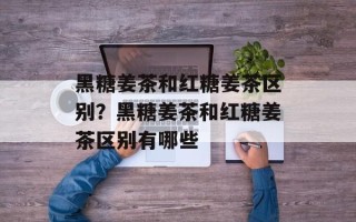 黑糖姜茶和红糖姜茶区别？黑糖姜茶和红糖姜茶区别有哪些
