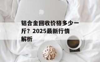 铝合金回收价格多少一斤？2025最新行情解析