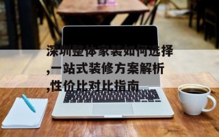深圳整体家装如何选择,一站式装修方案解析,性价比对比指南