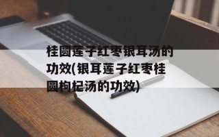桂圆莲子红枣银耳汤的功效(银耳莲子红枣桂圆枸杞汤的功效)