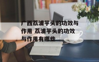 广西荔浦芋头的功效与作用 荔浦芋头的功效与作用有哪些