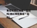 黄瓜和西红柿能一起吃吗(西红柿和黄瓜一起吃)