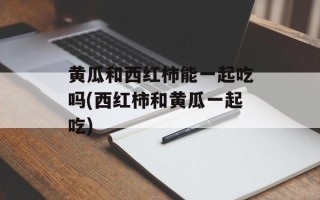 黄瓜和西红柿能一起吃吗(西红柿和黄瓜一起吃)