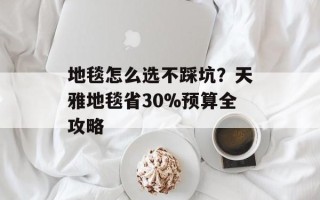 地毯怎么选不踩坑？天雅地毯省30%预算全攻略