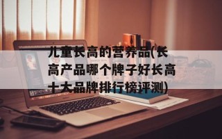 儿童长高的营养品(长高产品哪个牌子好长高十大品牌排行榜评测)